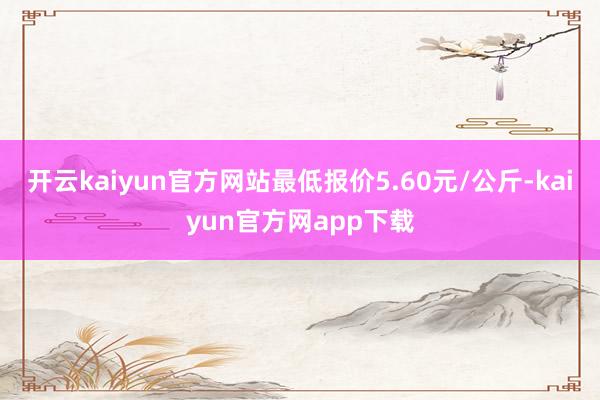 开云kaiyun官方网站最低报价5.60元/公斤-kaiyun官方网app下载