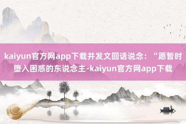 kaiyun官方网app下载并发文回话说念：“愿暂时堕入困惑的东说念主-kaiyun官方网app下载