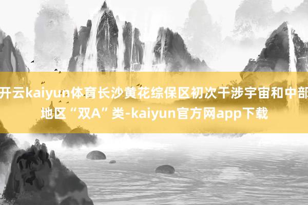 开云kaiyun体育长沙黄花综保区初次干涉宇宙和中部地区“双A”类-kaiyun官方网app下载