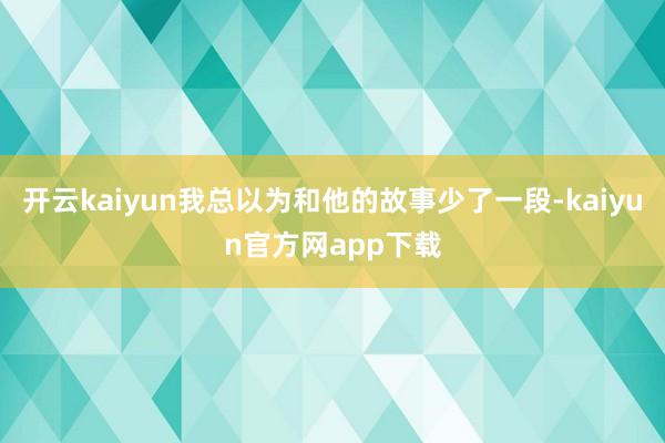 开云kaiyun我总以为和他的故事少了一段-kaiyun官方网app下载