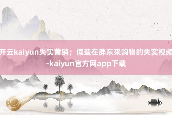 开云kaiyun失实营销；假造在胖东来购物的失实视频-kaiyun官方网app下载