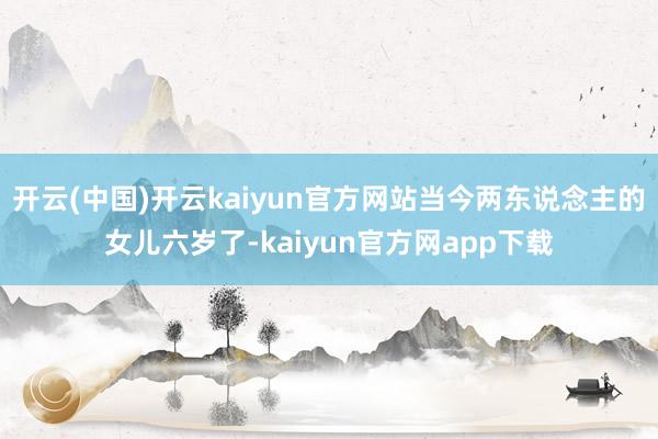 开云(中国)开云kaiyun官方网站当今两东说念主的女儿六岁了-kaiyun官方网app下载