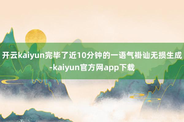 开云kaiyun完毕了近10分钟的一语气褂讪无损生成-kaiyun官方网app下载