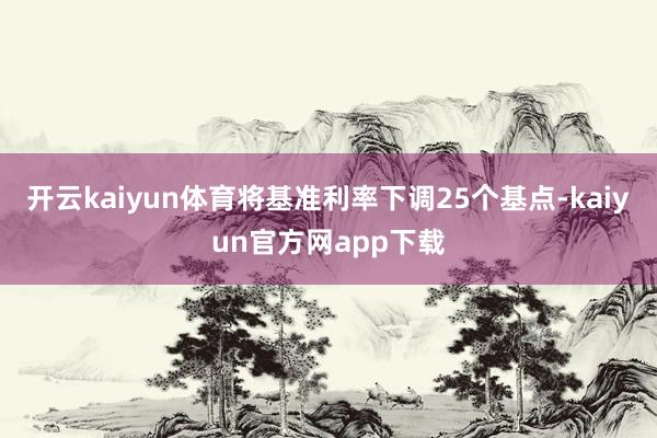 开云kaiyun体育将基准利率下调25个基点-kaiyun官方网app下载