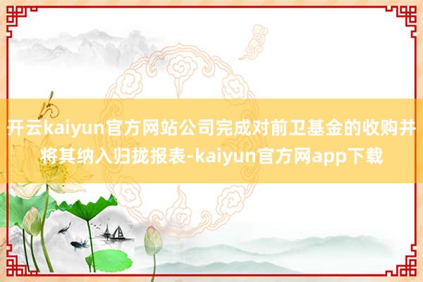 开云kaiyun官方网站公司完成对前卫基金的收购并将其纳入归拢报表-kaiyun官方网app下载