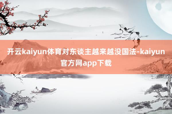 开云kaiyun体育对东谈主越来越没国法-kaiyun官方网app下载