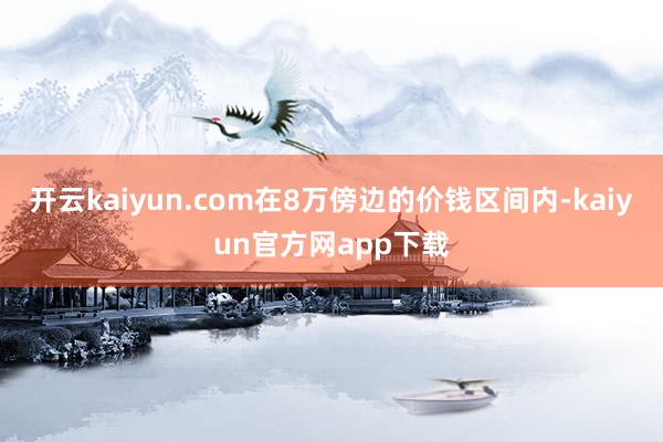 开云kaiyun.com在8万傍边的价钱区间内-kaiyun官方网app下载