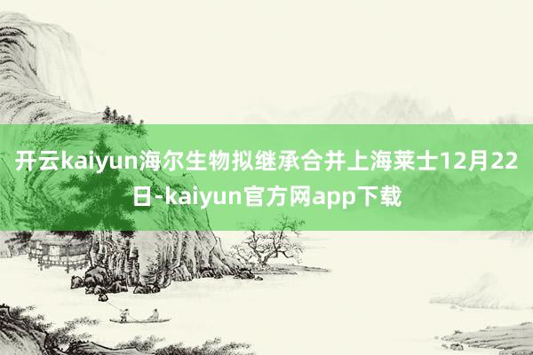 开云kaiyun　　海尔生物拟继承合并上海莱士　　12月22日-kaiyun官方网app下载