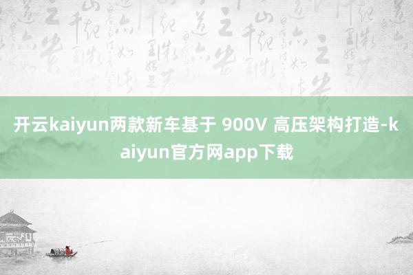 开云kaiyun两款新车基于 900V 高压架构打造-kaiyun官方网app下载