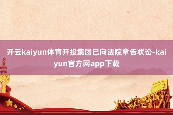 开云kaiyun体育开投集团已向法院拿告状讼-kaiyun官方网app下载