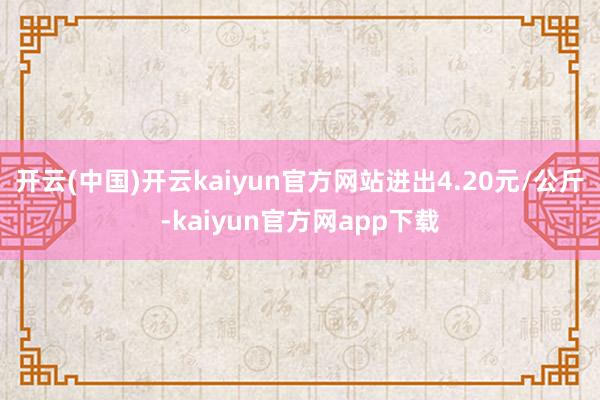 开云(中国)开云kaiyun官方网站进出4.20元/公斤-kaiyun官方网app下载