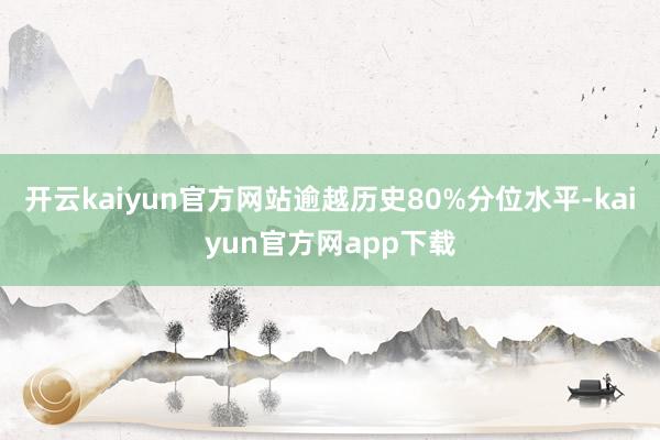 开云kaiyun官方网站逾越历史80%分位水平-kaiyun官方网app下载