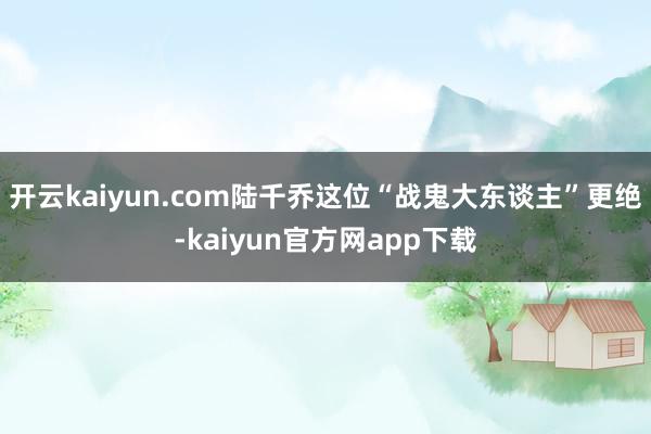 开云kaiyun.com陆千乔这位“战鬼大东谈主”更绝-kaiyun官方网app下载