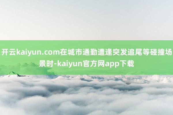 开云kaiyun.com在城市通勤遭逢突发追尾等碰撞场景时-kaiyun官方网app下载