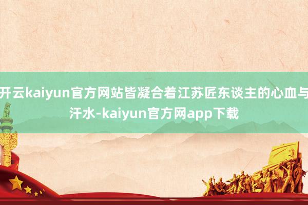 开云kaiyun官方网站皆凝合着江苏匠东谈主的心血与汗水-kaiyun官方网app下载