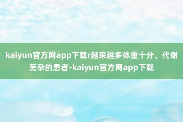 kaiyun官方网app下载r越来越多体重十分、代谢芜杂的患者-kaiyun官方网app下载