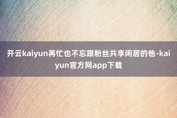 开云kaiyun再忙也不忘跟粉丝共享闲居的他-kaiyun官方网app下载