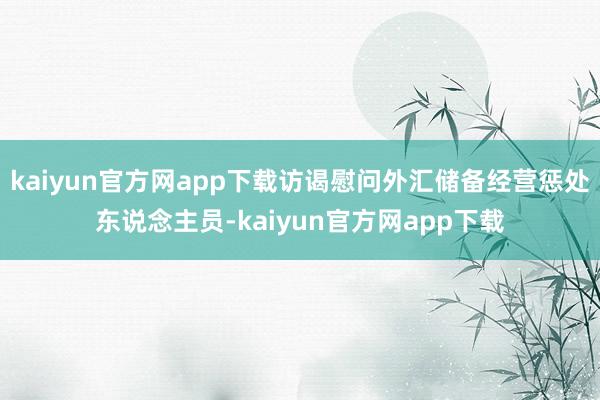 kaiyun官方网app下载访谒慰问外汇储备经营惩处东说念主员-kaiyun官方网app下载