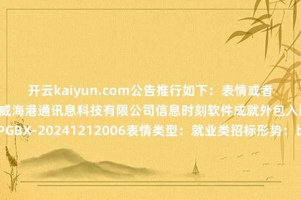 开云kaiyun.com公告推行如下：　　表情或者表情称号：山东口岸青岛港威海港通讯息科技有限公司信息时刻软件成就外包入围表情表情编号：SPGBX-20241212006表情类型：就业类招标形势：比选标段(包)编号：SPGBX-20241212006001-01标段(包)称号：山东口岸青岛港威海港通讯息科技有限公司信息时刻软件成就外包入围表情评审日历：2024年12月23日08:30　　成交恶果信息成交东谈主：北京知达客信息时刻有限公司成交价(元)：2250081　　成交恶果信息成交东谈主：烟台岸基采集科技有限公司成交价(元)：2557800　　成交恶果信息成交东谈主：山东木丁信息时刻有限公司成交价(元)：2557800　　成交恶果信息成交东谈主：杭州好意思创科技股份有限公司成交价(元)：2557800　　成交恶果信息成交东谈主：威海联亚软件成就就业有限公司成交价(元)：2557800　　成交恶果信息成交东谈主：济南扬奕软件成就有限公司成交价(元)：2557800　　成交恶果信息成交东谈主：拓维信息系统股份有限公司成交价(元)：2680470　　成交恶果信息成交东谈主：天宇正清科技有限公司成交价(元)：2401200　　采购东谈主及采购代理采购东谈主：威海港通讯息科技有限公司采购东谈主干系东谈主：陈方元采购东谈主干系东谈主电话：18863161015采购东谈主地址：山东省-威海市-经济时刻成就区-海埠路288号-山东口岸威海港有限公司代理机构：山东口岸阳光慧采就业有限公司青岛分公司代理干系东谈主：杨文昊代理干系电话：18562872665代理地址：青岛市市北区新疆路8号中联解放港湾D座四层　　数据开始：天眼查APP       		  					  -kaiyun官方网app下载