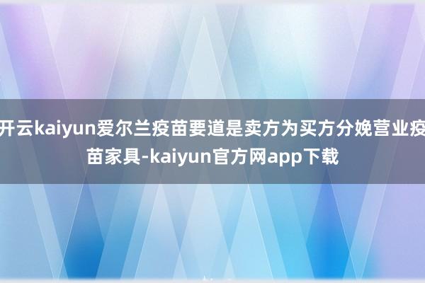 开云kaiyun爱尔兰疫苗要道是卖方为买方分娩营业疫苗家具-kaiyun官方网app下载