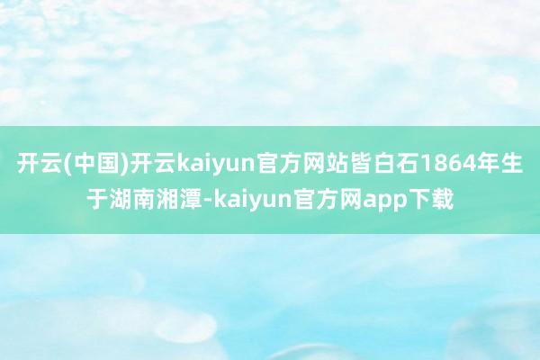 开云(中国)开云kaiyun官方网站皆白石1864年生于湖南湘潭-kaiyun官方网app下载