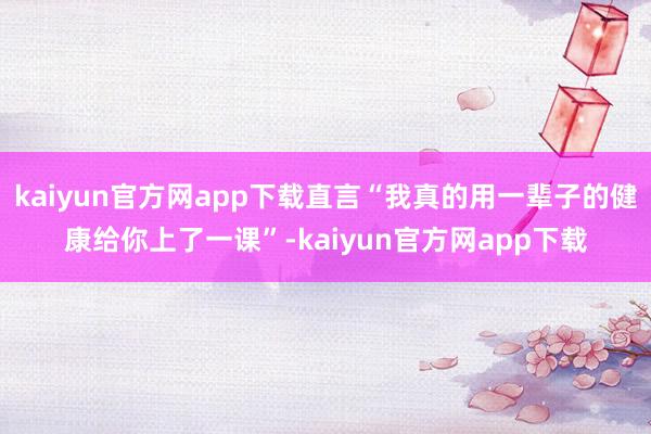 kaiyun官方网app下载直言“我真的用一辈子的健康给你上了一课”-kaiyun官方网app下载