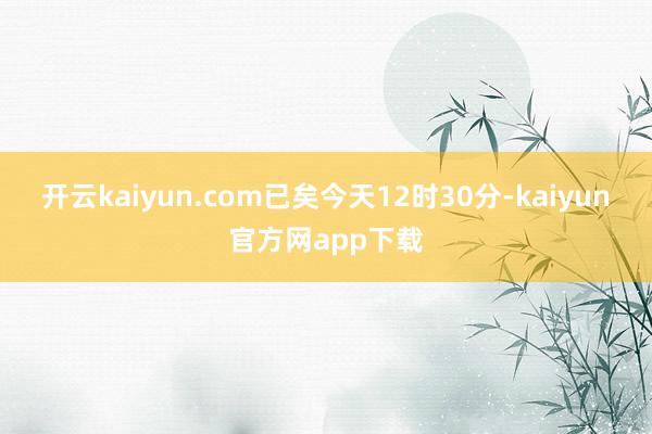 开云kaiyun.com已矣今天12时30分-kaiyun官方网app下载