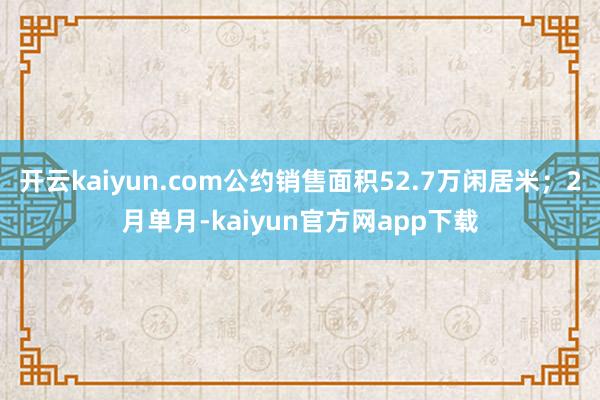 开云kaiyun.com公约销售面积52.7万闲居米;2月单月-kaiyun官方网app下载