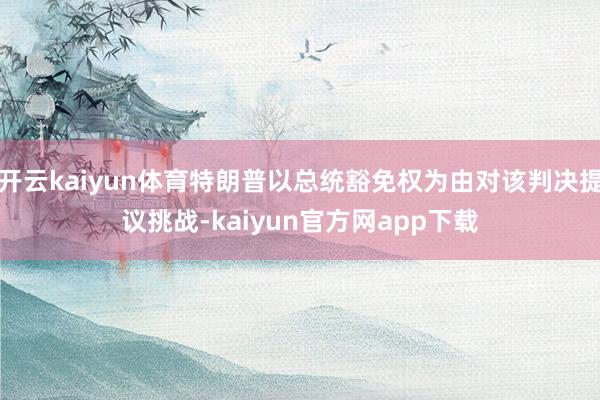 开云kaiyun体育特朗普以总统豁免权为由对该判决提议挑战-kaiyun官方网app下载