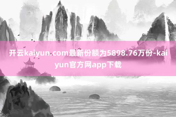 开云kaiyun.com最新份额为5898.76万份-kaiyun官方网app下载