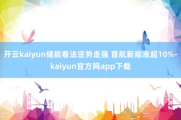 开云kaiyun储能看法逆势走强 首航新能涨超10%-kaiyun官方网app下载