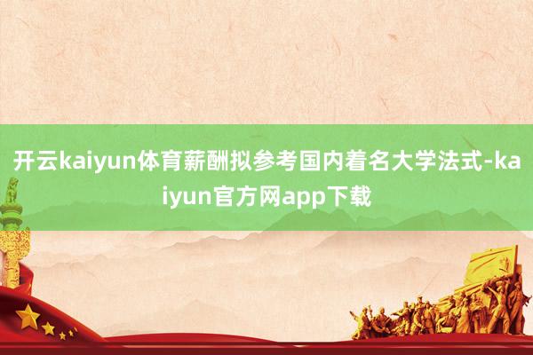 开云kaiyun体育薪酬拟参考国内着名大学法式-kaiyun官方网app下载