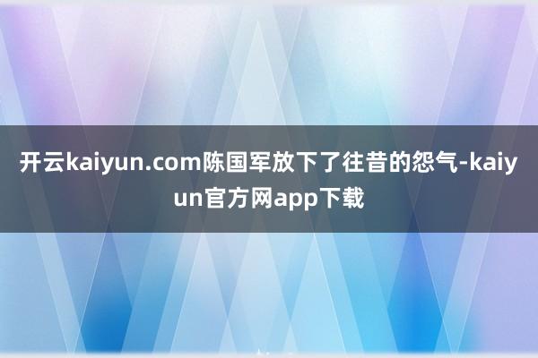 开云kaiyun.com陈国军放下了往昔的怨气-kaiyun官方网app下载