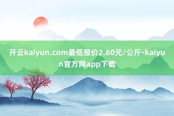 开云kaiyun.com最低报价2.60元/公斤-kaiyun官方网app下载