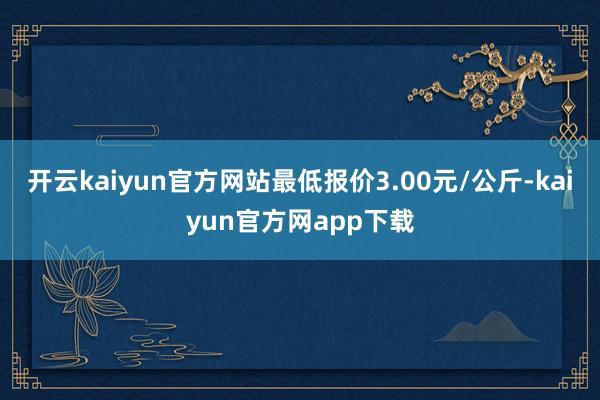 开云kaiyun官方网站最低报价3.00元/公斤-kaiyun官方网app下载