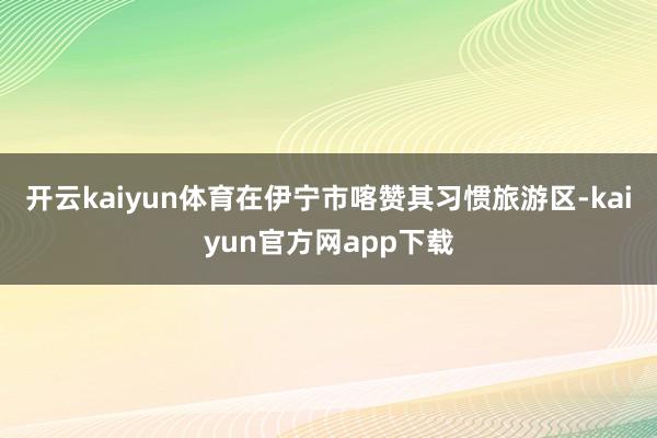 开云kaiyun体育在伊宁市喀赞其习惯旅游区-kaiyun官方网app下载