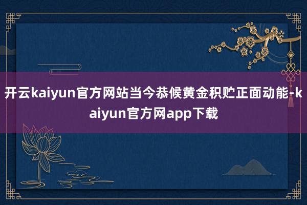 开云kaiyun官方网站当今恭候黄金积贮正面动能-kaiyun官方网app下载