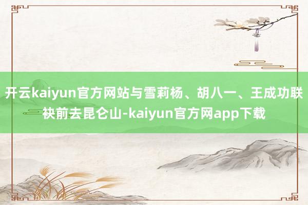 开云kaiyun官方网站与雪莉杨、胡八一、王成功联袂前去昆仑山-kaiyun官方网app下载