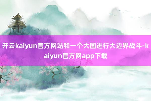 开云kaiyun官方网站和一个大国进行大边界战斗-kaiyun官方网app下载