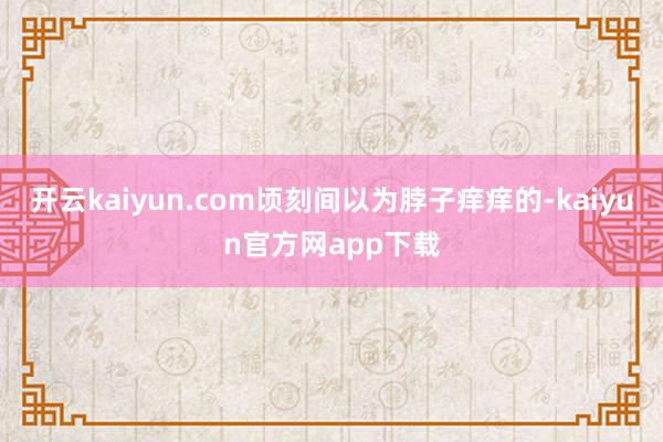 开云kaiyun.com顷刻间以为脖子痒痒的-kaiyun官方网app下载