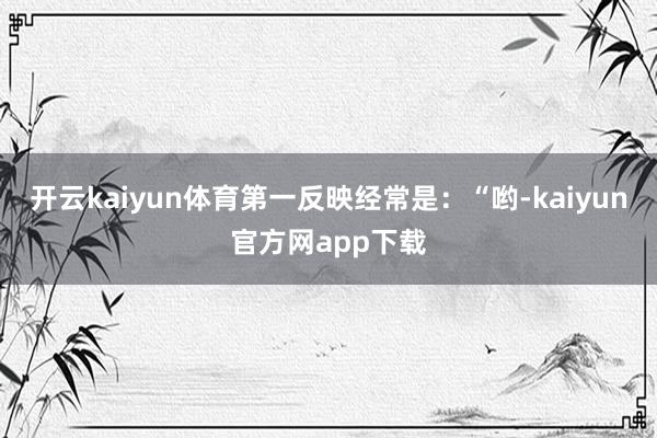 开云kaiyun体育第一反映经常是：“哟-kaiyun官方网app下载