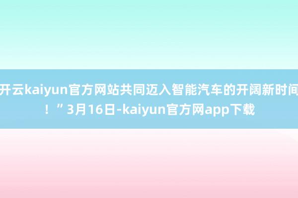 开云kaiyun官方网站共同迈入智能汽车的开阔新时间！”3月16日-kaiyun官方网app下载