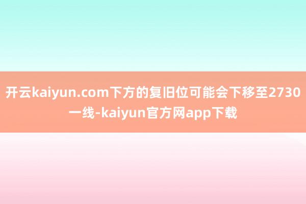开云kaiyun.com下方的复旧位可能会下移至2730一线-kaiyun官方网app下载