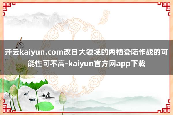开云kaiyun.com改日大领域的两栖登陆作战的可能性可不高-kaiyun官方网app下载