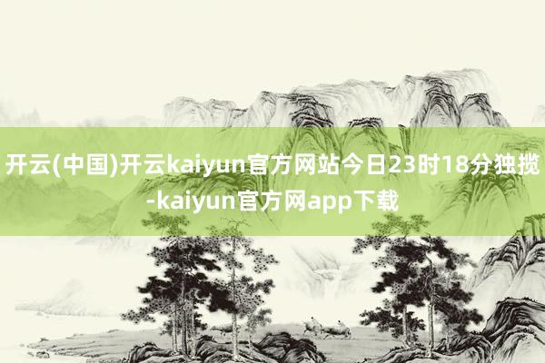 开云(中国)开云kaiyun官方网站今日23时18分独揽-kaiyun官方网app下载
