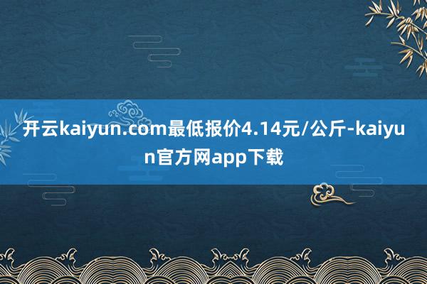 开云kaiyun.com最低报价4.14元/公斤-kaiyun官方网app下载