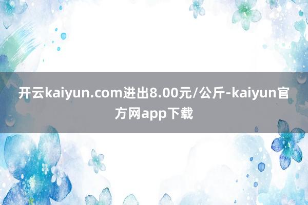 开云kaiyun.com进出8.00元/公斤-kaiyun官方网app下载