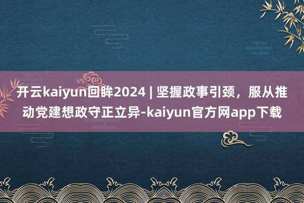 开云kaiyun回眸2024 | 坚握政事引颈，服从推动党建想政守正立异-kaiyun官方网app下载