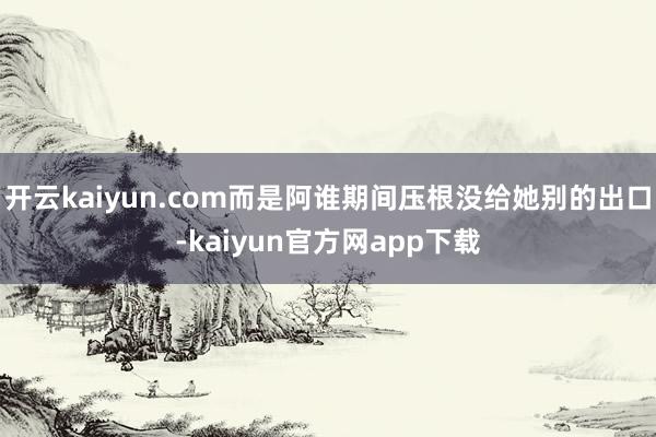 开云kaiyun.com而是阿谁期间压根没给她别的出口-kaiyun官方网app下载