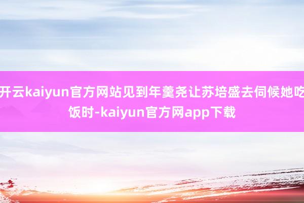 开云kaiyun官方网站见到年羹尧让苏培盛去伺候她吃饭时-kaiyun官方网app下载